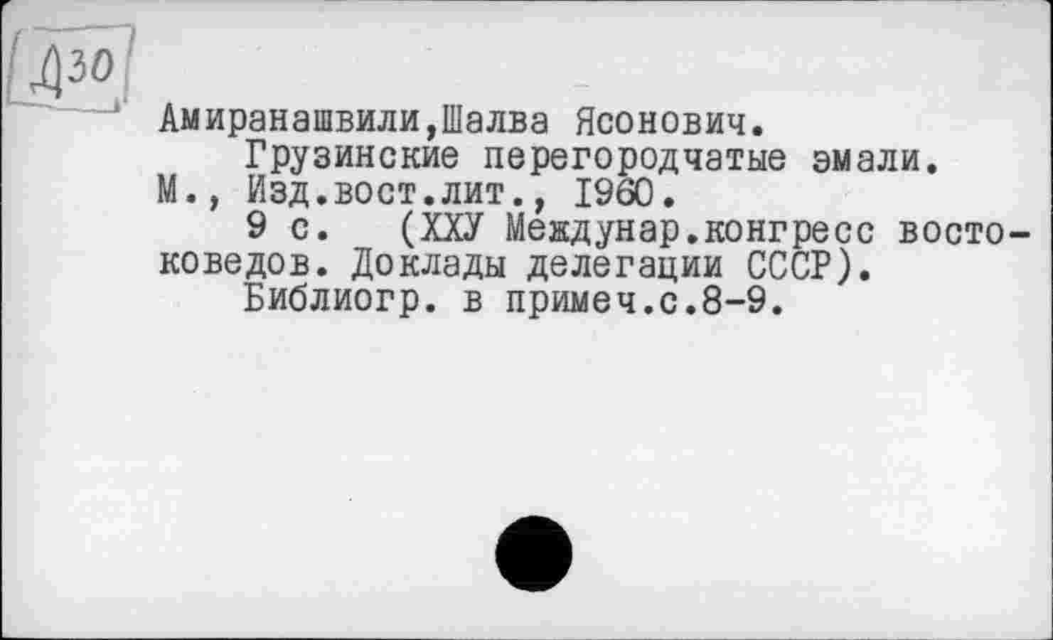 ﻿Амиранашвили,Шалва Ясонович.
Грузинские перегородчатые эмали.
М., Изд.вост.лит., I960.
9 с. (ХХУ Междунар.конгресс востоковедов. Доклады делегации СССР).
Библиогр. в примеч.с.8-9.